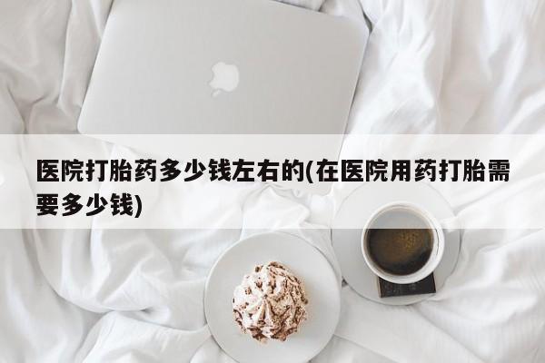 米非司酮片打胎药网店医院打胎药多少钱左右的(在医院用药打胎需要多少钱)