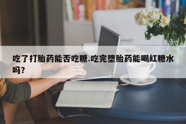 米非司酮片打胎药网店吃了打胎药能否吃糖.吃完堕胎药能喝红糖水吗？