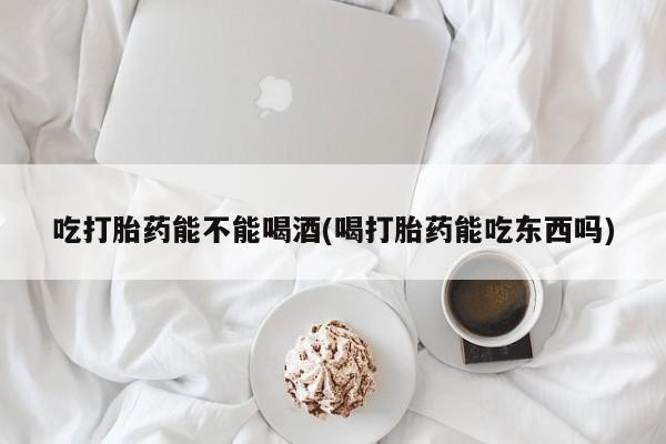 米非司酮片打胎药网店吃打胎药能不能喝酒(喝打胎药能吃东西吗)
