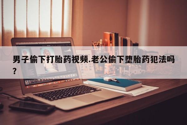 米非司酮片打胎药网店男子偷下打胎药视频.老公偷下堕胎药犯法吗？