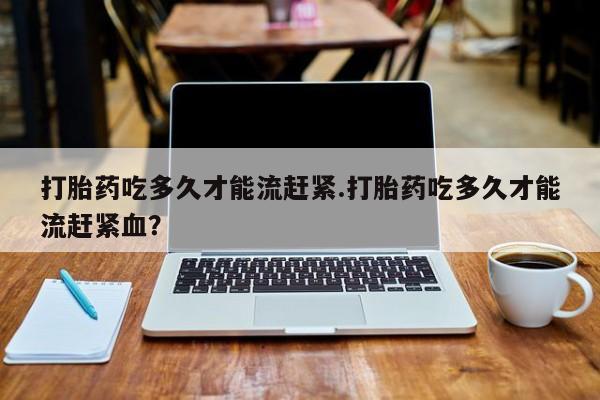 米非司酮片打胎药网店打胎药吃多久才能流赶紧.打胎药吃多久才能流赶紧血？