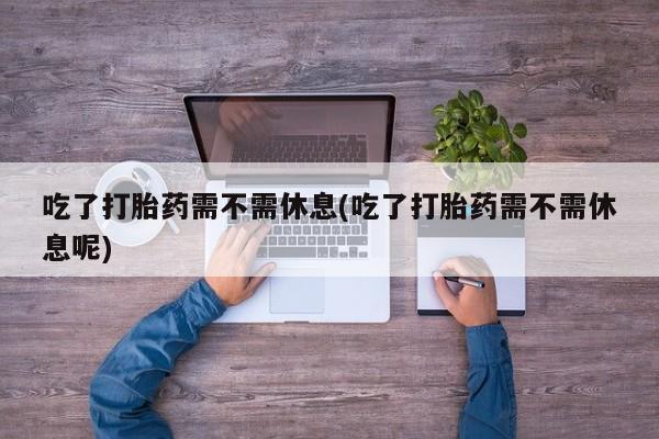 米非司酮片打胎药网店吃了打胎药需不需休息(吃了打胎药需不需休息呢)