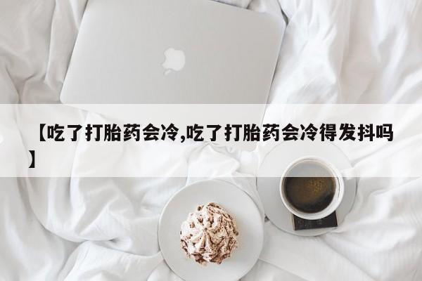 米非司酮片打胎药网店【吃了打胎药会冷,吃了打胎药会冷得发抖吗】