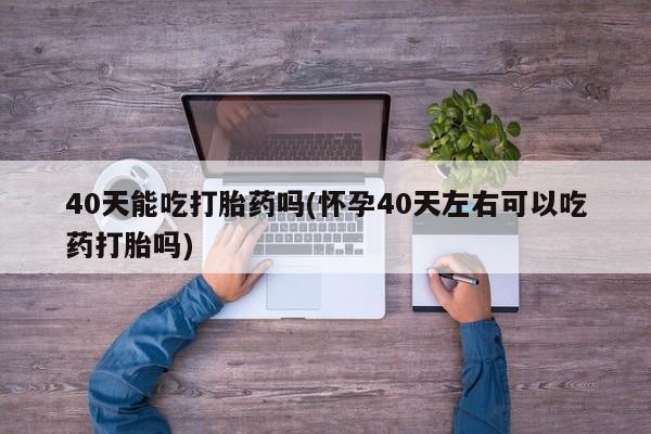 米非司酮片打胎药网店40天能吃打胎药吗(怀孕40天左右可以吃药打胎吗)