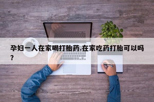 米非司酮片打胎药网店孕妇一人在家喝打胎药.在家吃药打胎可以吗？
