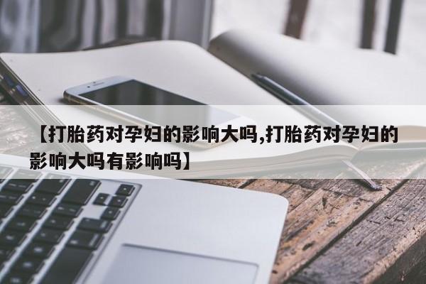 米非司酮片打胎药网店【打胎药对孕妇的影响大吗,打胎药对孕妇的影响大吗有影响吗】