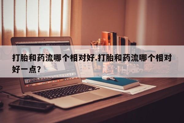 米非司酮片打胎药网店打胎和药流哪个相对好.打胎和药流哪个相对好一点？
