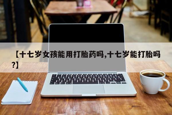 米非司酮片打胎药网店【十七岁女孩能用打胎药吗,十七岁能打胎吗?】