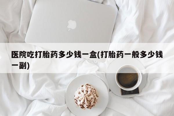 米非司酮片打胎药网店医院吃打胎药多少钱一盒(打胎药一般多少钱一副)