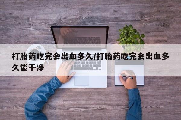 米非司酮片打胎药网店打胎药吃完会出血多久/打胎药吃完会出血多久能干净