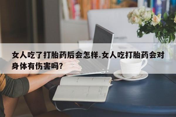 米非司酮片打胎药网店女人吃了打胎药后会怎样.女人吃打胎药会对身体有伤害吗？