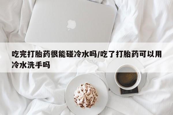 米非司酮片打胎药网店吃完打胎药很能碰冷水吗/吃了打胎药可以用冷水洗手吗