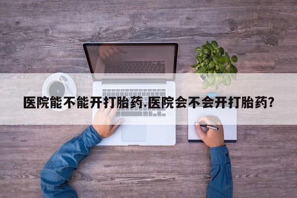 米非司酮片打胎药网店医院能不能开打胎药.医院会不会开打胎药？