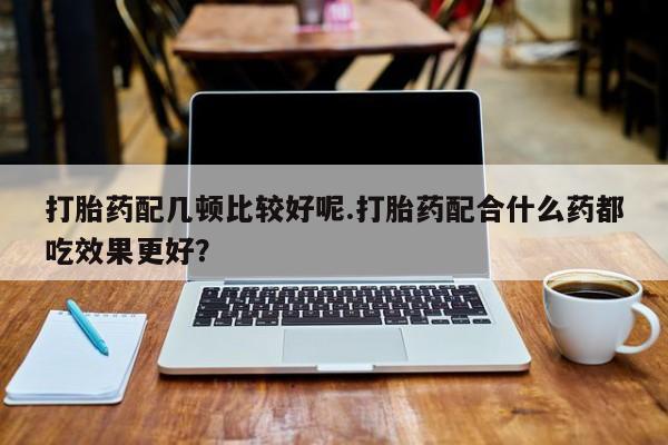 米非司酮片打胎药网店打胎药配几顿比较好呢.打胎药配合什么药都吃效果更好？