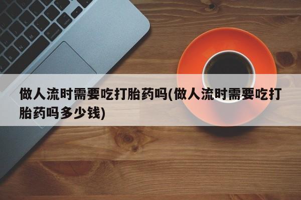米非司酮片打胎药网店做人流时需要吃打胎药吗(做人流时需要吃打胎药吗多少钱)