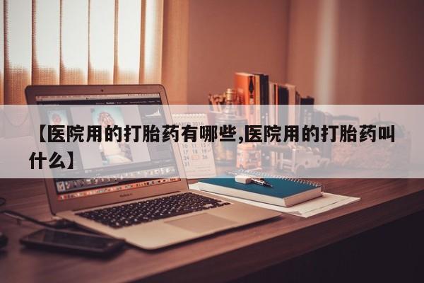 米非司酮片打胎药网店【医院用的打胎药有哪些,医院用的打胎药叫什么】
