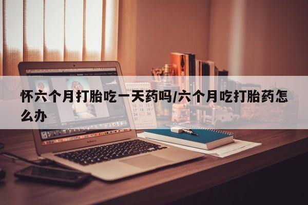 米非司酮片打胎药网店怀六个月打胎吃一天药吗/六个月吃打胎药怎么办