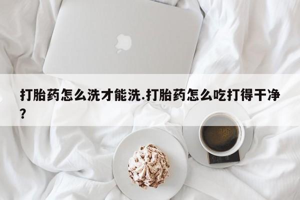 米非司酮片打胎药网店打胎药怎么洗才能洗.打胎药怎么吃打得干净？