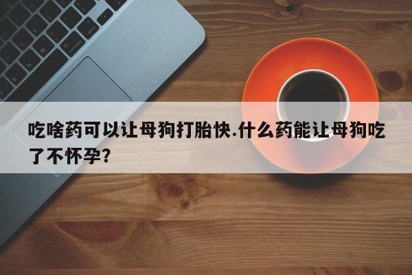 米非司酮片打胎药网店吃啥药可以让母狗打胎快.什么药能让母狗吃了不怀孕？