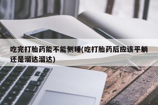 米非司酮片打胎药网店吃完打胎药能不能侧睡(吃打胎药后应该平躺还是溜达溜达)