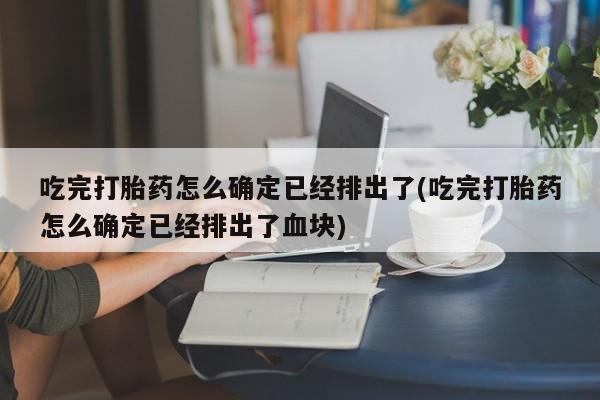 米非司酮片打胎药网店吃完打胎药怎么确定已经排出了(吃完打胎药怎么确定已经排出了血块)